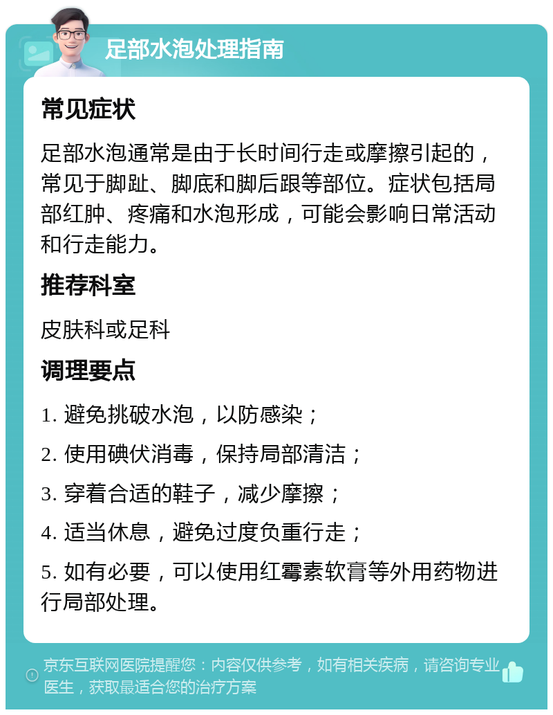 足部水泡处理指南 常见症状 足部水泡通常是由于长时间行走或摩擦引起的，常见于脚趾、脚底和脚后跟等部位。症状包括局部红肿、疼痛和水泡形成，可能会影响日常活动和行走能力。 推荐科室 皮肤科或足科 调理要点 1. 避免挑破水泡，以防感染； 2. 使用碘伏消毒，保持局部清洁； 3. 穿着合适的鞋子，减少摩擦； 4. 适当休息，避免过度负重行走； 5. 如有必要，可以使用红霉素软膏等外用药物进行局部处理。