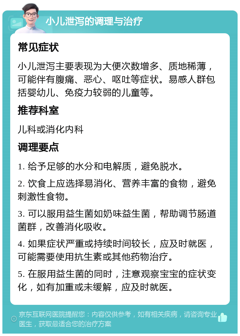 小儿泄泻的调理与治疗 常见症状 小儿泄泻主要表现为大便次数增多、质地稀薄，可能伴有腹痛、恶心、呕吐等症状。易感人群包括婴幼儿、免疫力较弱的儿童等。 推荐科室 儿科或消化内科 调理要点 1. 给予足够的水分和电解质，避免脱水。 2. 饮食上应选择易消化、营养丰富的食物，避免刺激性食物。 3. 可以服用益生菌如奶味益生菌，帮助调节肠道菌群，改善消化吸收。 4. 如果症状严重或持续时间较长，应及时就医，可能需要使用抗生素或其他药物治疗。 5. 在服用益生菌的同时，注意观察宝宝的症状变化，如有加重或未缓解，应及时就医。