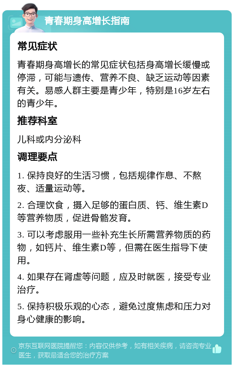 青春期身高增长指南 常见症状 青春期身高增长的常见症状包括身高增长缓慢或停滞，可能与遗传、营养不良、缺乏运动等因素有关。易感人群主要是青少年，特别是16岁左右的青少年。 推荐科室 儿科或内分泌科 调理要点 1. 保持良好的生活习惯，包括规律作息、不熬夜、适量运动等。 2. 合理饮食，摄入足够的蛋白质、钙、维生素D等营养物质，促进骨骼发育。 3. 可以考虑服用一些补充生长所需营养物质的药物，如钙片、维生素D等，但需在医生指导下使用。 4. 如果存在肾虚等问题，应及时就医，接受专业治疗。 5. 保持积极乐观的心态，避免过度焦虑和压力对身心健康的影响。