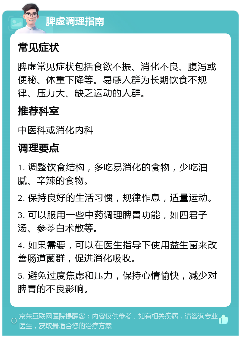 脾虚调理指南 常见症状 脾虚常见症状包括食欲不振、消化不良、腹泻或便秘、体重下降等。易感人群为长期饮食不规律、压力大、缺乏运动的人群。 推荐科室 中医科或消化内科 调理要点 1. 调整饮食结构，多吃易消化的食物，少吃油腻、辛辣的食物。 2. 保持良好的生活习惯，规律作息，适量运动。 3. 可以服用一些中药调理脾胃功能，如四君子汤、参苓白术散等。 4. 如果需要，可以在医生指导下使用益生菌来改善肠道菌群，促进消化吸收。 5. 避免过度焦虑和压力，保持心情愉快，减少对脾胃的不良影响。