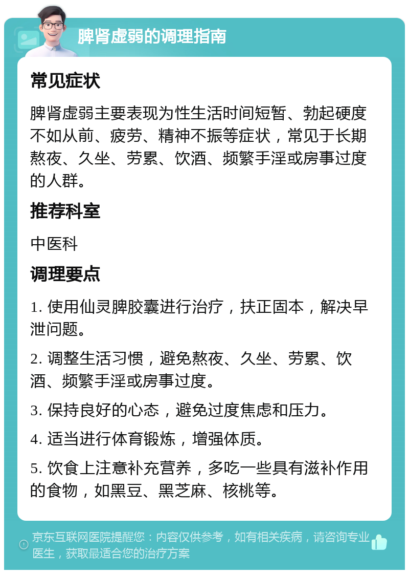 脾肾虚弱的调理指南 常见症状 脾肾虚弱主要表现为性生活时间短暂、勃起硬度不如从前、疲劳、精神不振等症状，常见于长期熬夜、久坐、劳累、饮酒、频繁手淫或房事过度的人群。 推荐科室 中医科 调理要点 1. 使用仙灵脾胶囊进行治疗，扶正固本，解决早泄问题。 2. 调整生活习惯，避免熬夜、久坐、劳累、饮酒、频繁手淫或房事过度。 3. 保持良好的心态，避免过度焦虑和压力。 4. 适当进行体育锻炼，增强体质。 5. 饮食上注意补充营养，多吃一些具有滋补作用的食物，如黑豆、黑芝麻、核桃等。