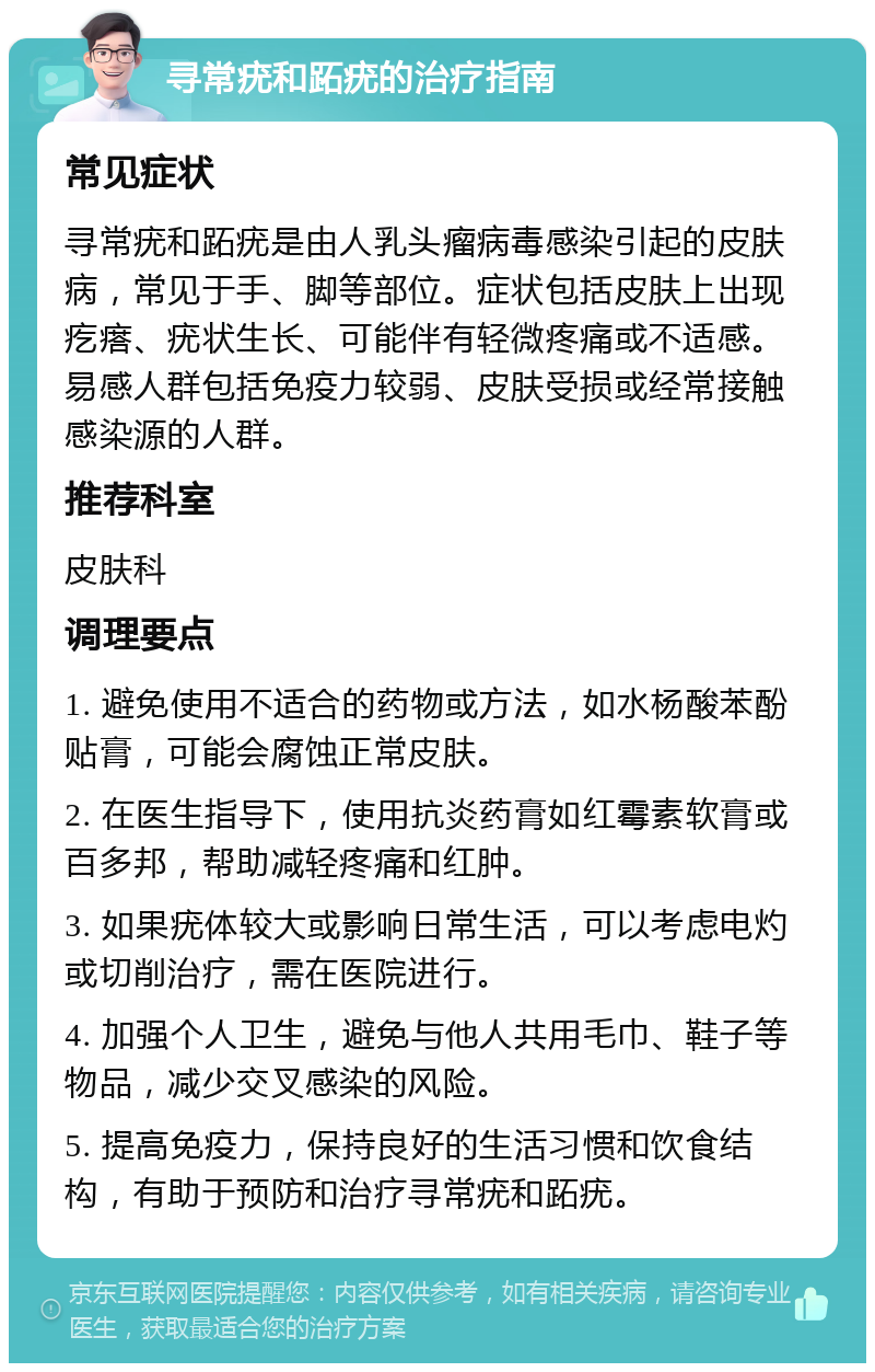 寻常疣和跖疣的治疗指南 常见症状 寻常疣和跖疣是由人乳头瘤病毒感染引起的皮肤病，常见于手、脚等部位。症状包括皮肤上出现疙瘩、疣状生长、可能伴有轻微疼痛或不适感。易感人群包括免疫力较弱、皮肤受损或经常接触感染源的人群。 推荐科室 皮肤科 调理要点 1. 避免使用不适合的药物或方法，如水杨酸苯酚贴膏，可能会腐蚀正常皮肤。 2. 在医生指导下，使用抗炎药膏如红霉素软膏或百多邦，帮助减轻疼痛和红肿。 3. 如果疣体较大或影响日常生活，可以考虑电灼或切削治疗，需在医院进行。 4. 加强个人卫生，避免与他人共用毛巾、鞋子等物品，减少交叉感染的风险。 5. 提高免疫力，保持良好的生活习惯和饮食结构，有助于预防和治疗寻常疣和跖疣。