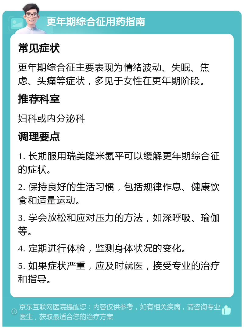 更年期综合征用药指南 常见症状 更年期综合征主要表现为情绪波动、失眠、焦虑、头痛等症状，多见于女性在更年期阶段。 推荐科室 妇科或内分泌科 调理要点 1. 长期服用瑞美隆米氮平可以缓解更年期综合征的症状。 2. 保持良好的生活习惯，包括规律作息、健康饮食和适量运动。 3. 学会放松和应对压力的方法，如深呼吸、瑜伽等。 4. 定期进行体检，监测身体状况的变化。 5. 如果症状严重，应及时就医，接受专业的治疗和指导。