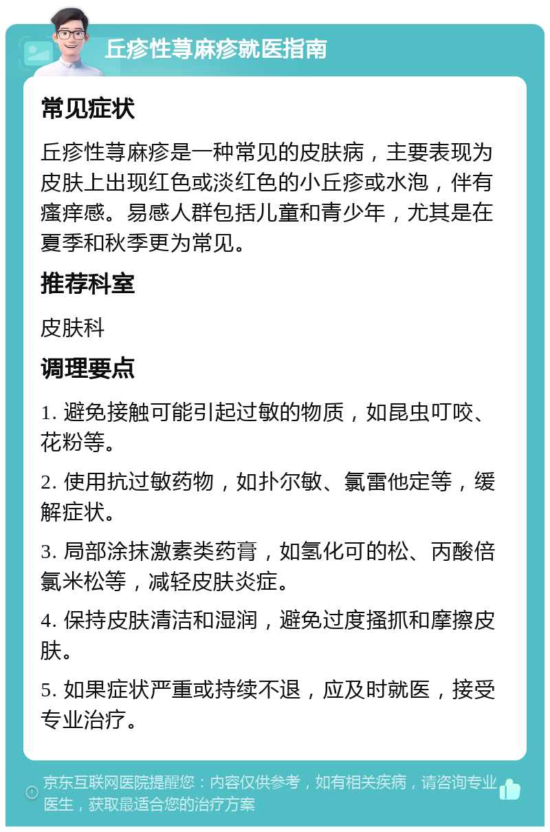 丘疹性荨麻疹就医指南 常见症状 丘疹性荨麻疹是一种常见的皮肤病，主要表现为皮肤上出现红色或淡红色的小丘疹或水泡，伴有瘙痒感。易感人群包括儿童和青少年，尤其是在夏季和秋季更为常见。 推荐科室 皮肤科 调理要点 1. 避免接触可能引起过敏的物质，如昆虫叮咬、花粉等。 2. 使用抗过敏药物，如扑尔敏、氯雷他定等，缓解症状。 3. 局部涂抹激素类药膏，如氢化可的松、丙酸倍氯米松等，减轻皮肤炎症。 4. 保持皮肤清洁和湿润，避免过度搔抓和摩擦皮肤。 5. 如果症状严重或持续不退，应及时就医，接受专业治疗。