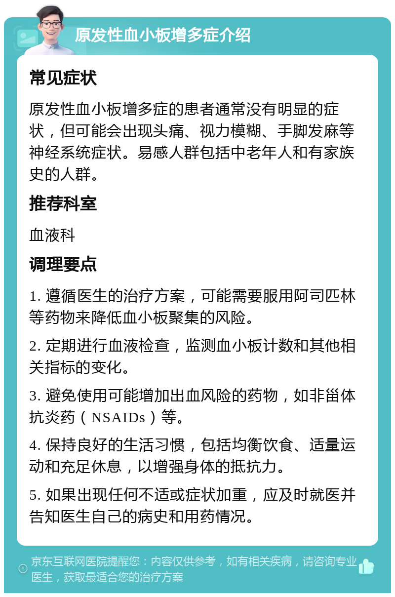 原发性血小板增多症介绍 常见症状 原发性血小板增多症的患者通常没有明显的症状，但可能会出现头痛、视力模糊、手脚发麻等神经系统症状。易感人群包括中老年人和有家族史的人群。 推荐科室 血液科 调理要点 1. 遵循医生的治疗方案，可能需要服用阿司匹林等药物来降低血小板聚集的风险。 2. 定期进行血液检查，监测血小板计数和其他相关指标的变化。 3. 避免使用可能增加出血风险的药物，如非甾体抗炎药（NSAIDs）等。 4. 保持良好的生活习惯，包括均衡饮食、适量运动和充足休息，以增强身体的抵抗力。 5. 如果出现任何不适或症状加重，应及时就医并告知医生自己的病史和用药情况。