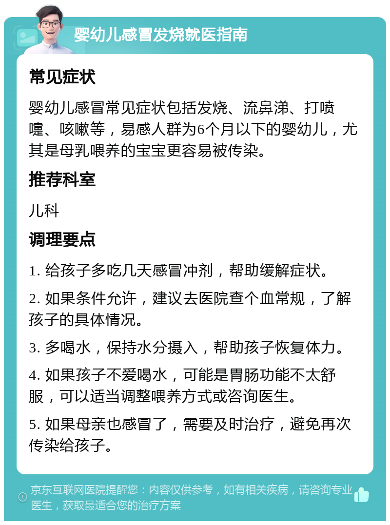 婴幼儿感冒发烧就医指南 常见症状 婴幼儿感冒常见症状包括发烧、流鼻涕、打喷嚏、咳嗽等，易感人群为6个月以下的婴幼儿，尤其是母乳喂养的宝宝更容易被传染。 推荐科室 儿科 调理要点 1. 给孩子多吃几天感冒冲剂，帮助缓解症状。 2. 如果条件允许，建议去医院查个血常规，了解孩子的具体情况。 3. 多喝水，保持水分摄入，帮助孩子恢复体力。 4. 如果孩子不爱喝水，可能是胃肠功能不太舒服，可以适当调整喂养方式或咨询医生。 5. 如果母亲也感冒了，需要及时治疗，避免再次传染给孩子。