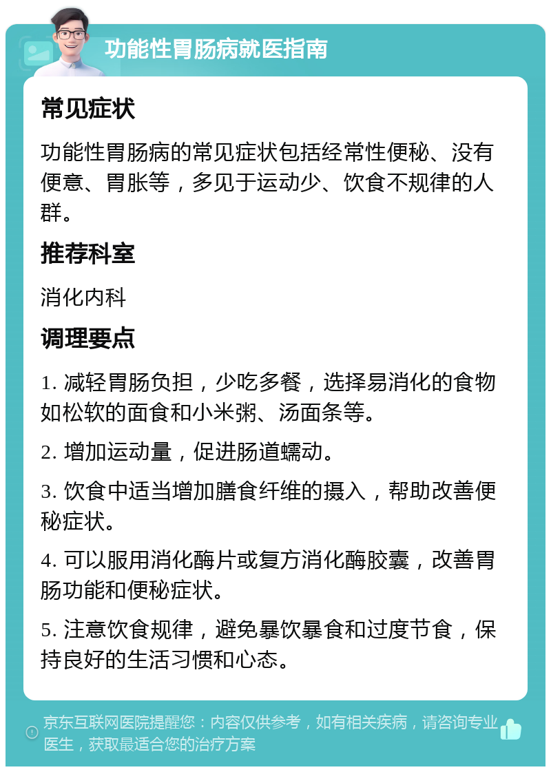 功能性胃肠病就医指南 常见症状 功能性胃肠病的常见症状包括经常性便秘、没有便意、胃胀等，多见于运动少、饮食不规律的人群。 推荐科室 消化内科 调理要点 1. 减轻胃肠负担，少吃多餐，选择易消化的食物如松软的面食和小米粥、汤面条等。 2. 增加运动量，促进肠道蠕动。 3. 饮食中适当增加膳食纤维的摄入，帮助改善便秘症状。 4. 可以服用消化酶片或复方消化酶胶囊，改善胃肠功能和便秘症状。 5. 注意饮食规律，避免暴饮暴食和过度节食，保持良好的生活习惯和心态。