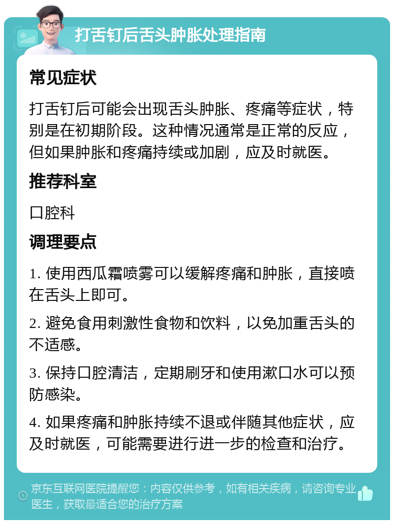 打舌钉后舌头肿胀处理指南 常见症状 打舌钉后可能会出现舌头肿胀、疼痛等症状，特别是在初期阶段。这种情况通常是正常的反应，但如果肿胀和疼痛持续或加剧，应及时就医。 推荐科室 口腔科 调理要点 1. 使用西瓜霜喷雾可以缓解疼痛和肿胀，直接喷在舌头上即可。 2. 避免食用刺激性食物和饮料，以免加重舌头的不适感。 3. 保持口腔清洁，定期刷牙和使用漱口水可以预防感染。 4. 如果疼痛和肿胀持续不退或伴随其他症状，应及时就医，可能需要进行进一步的检查和治疗。