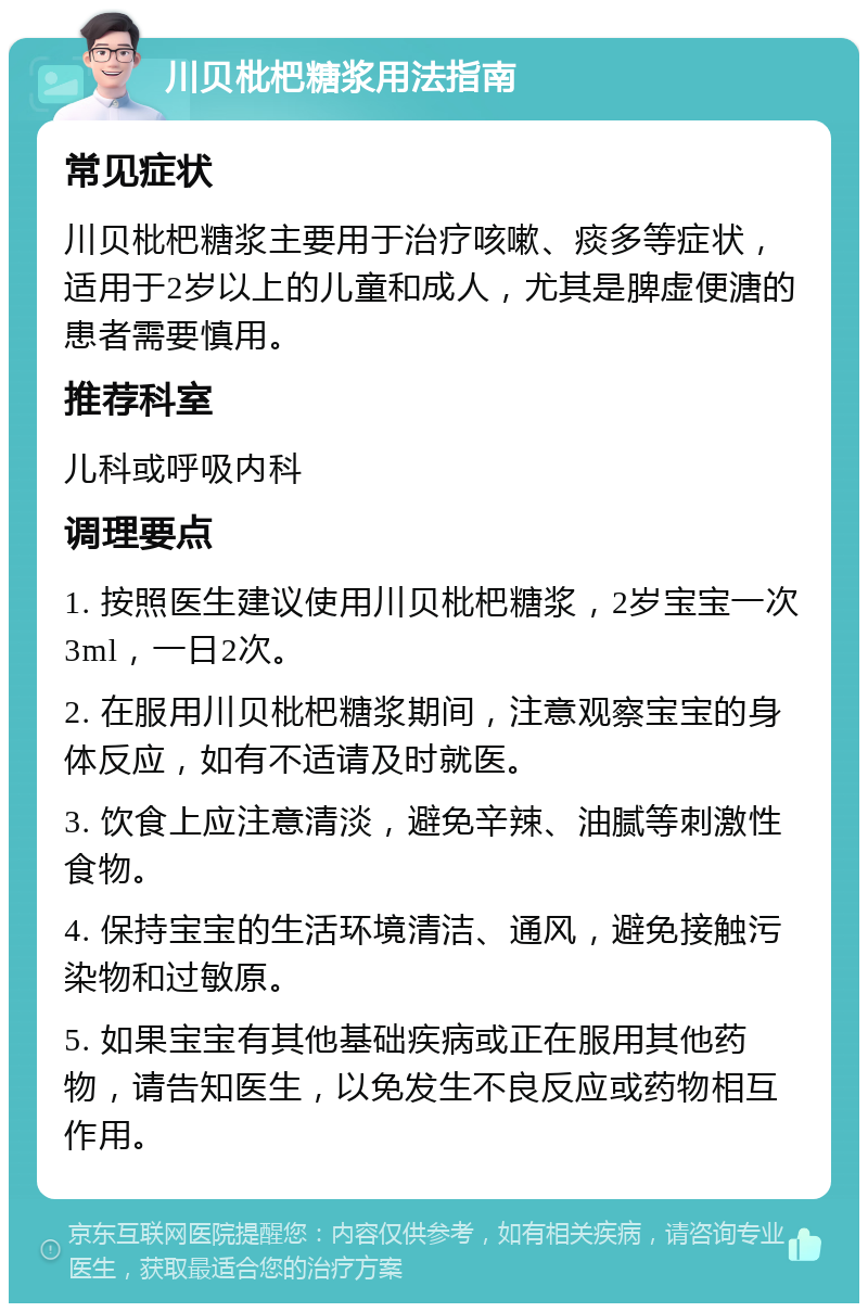 川贝枇杷糖浆用法指南 常见症状 川贝枇杷糖浆主要用于治疗咳嗽、痰多等症状，适用于2岁以上的儿童和成人，尤其是脾虚便溏的患者需要慎用。 推荐科室 儿科或呼吸内科 调理要点 1. 按照医生建议使用川贝枇杷糖浆，2岁宝宝一次3ml，一日2次。 2. 在服用川贝枇杷糖浆期间，注意观察宝宝的身体反应，如有不适请及时就医。 3. 饮食上应注意清淡，避免辛辣、油腻等刺激性食物。 4. 保持宝宝的生活环境清洁、通风，避免接触污染物和过敏原。 5. 如果宝宝有其他基础疾病或正在服用其他药物，请告知医生，以免发生不良反应或药物相互作用。