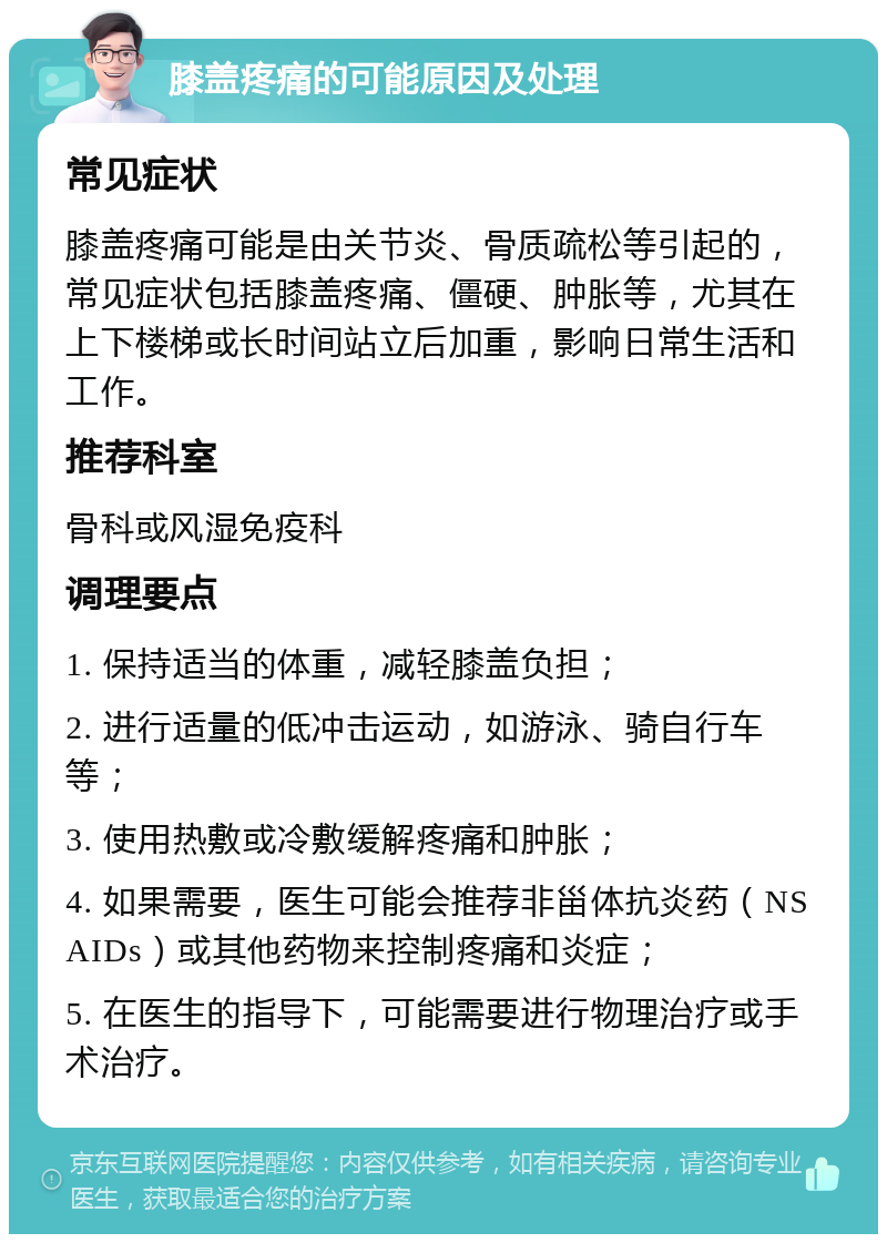 膝盖疼痛的可能原因及处理 常见症状 膝盖疼痛可能是由关节炎、骨质疏松等引起的，常见症状包括膝盖疼痛、僵硬、肿胀等，尤其在上下楼梯或长时间站立后加重，影响日常生活和工作。 推荐科室 骨科或风湿免疫科 调理要点 1. 保持适当的体重，减轻膝盖负担； 2. 进行适量的低冲击运动，如游泳、骑自行车等； 3. 使用热敷或冷敷缓解疼痛和肿胀； 4. 如果需要，医生可能会推荐非甾体抗炎药（NSAIDs）或其他药物来控制疼痛和炎症； 5. 在医生的指导下，可能需要进行物理治疗或手术治疗。