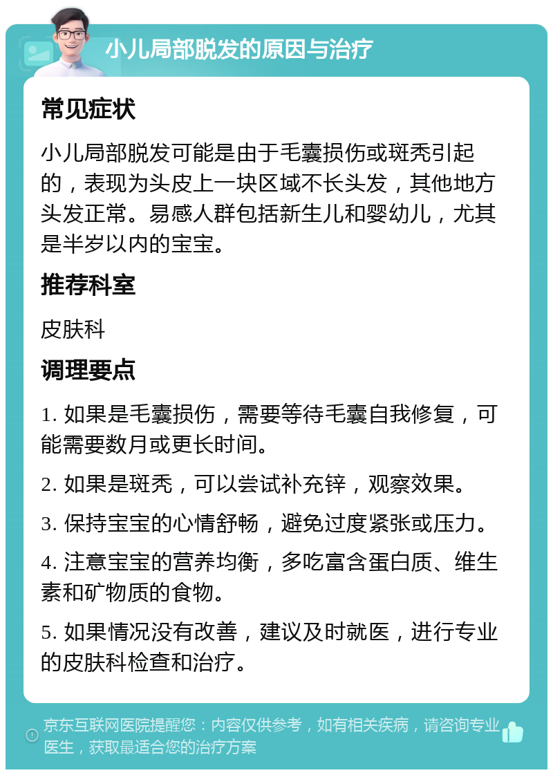 小儿局部脱发的原因与治疗 常见症状 小儿局部脱发可能是由于毛囊损伤或斑秃引起的，表现为头皮上一块区域不长头发，其他地方头发正常。易感人群包括新生儿和婴幼儿，尤其是半岁以内的宝宝。 推荐科室 皮肤科 调理要点 1. 如果是毛囊损伤，需要等待毛囊自我修复，可能需要数月或更长时间。 2. 如果是斑秃，可以尝试补充锌，观察效果。 3. 保持宝宝的心情舒畅，避免过度紧张或压力。 4. 注意宝宝的营养均衡，多吃富含蛋白质、维生素和矿物质的食物。 5. 如果情况没有改善，建议及时就医，进行专业的皮肤科检查和治疗。