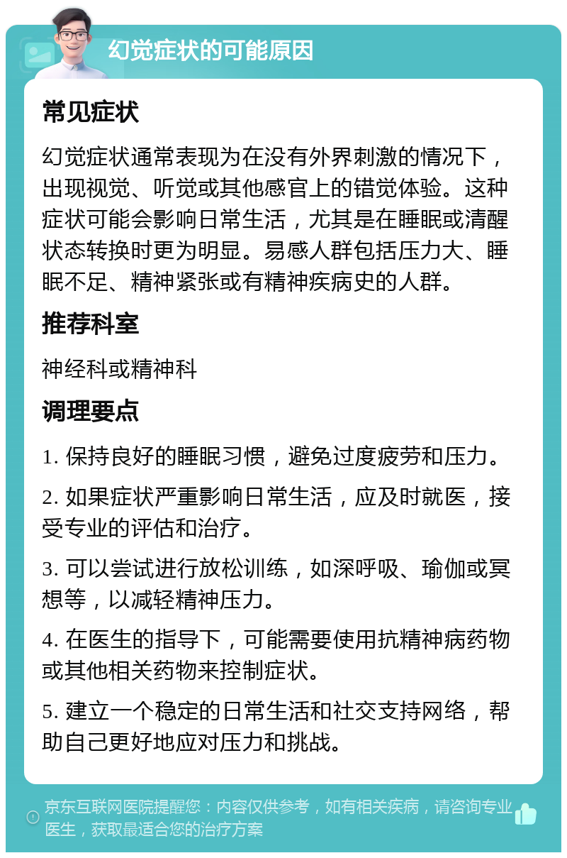 幻觉症状的可能原因 常见症状 幻觉症状通常表现为在没有外界刺激的情况下，出现视觉、听觉或其他感官上的错觉体验。这种症状可能会影响日常生活，尤其是在睡眠或清醒状态转换时更为明显。易感人群包括压力大、睡眠不足、精神紧张或有精神疾病史的人群。 推荐科室 神经科或精神科 调理要点 1. 保持良好的睡眠习惯，避免过度疲劳和压力。 2. 如果症状严重影响日常生活，应及时就医，接受专业的评估和治疗。 3. 可以尝试进行放松训练，如深呼吸、瑜伽或冥想等，以减轻精神压力。 4. 在医生的指导下，可能需要使用抗精神病药物或其他相关药物来控制症状。 5. 建立一个稳定的日常生活和社交支持网络，帮助自己更好地应对压力和挑战。