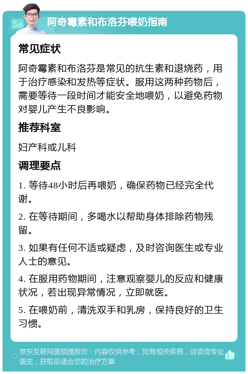 阿奇霉素和布洛芬喂奶指南 常见症状 阿奇霉素和布洛芬是常见的抗生素和退烧药，用于治疗感染和发热等症状。服用这两种药物后，需要等待一段时间才能安全地喂奶，以避免药物对婴儿产生不良影响。 推荐科室 妇产科或儿科 调理要点 1. 等待48小时后再喂奶，确保药物已经完全代谢。 2. 在等待期间，多喝水以帮助身体排除药物残留。 3. 如果有任何不适或疑虑，及时咨询医生或专业人士的意见。 4. 在服用药物期间，注意观察婴儿的反应和健康状况，若出现异常情况，立即就医。 5. 在喂奶前，清洗双手和乳房，保持良好的卫生习惯。