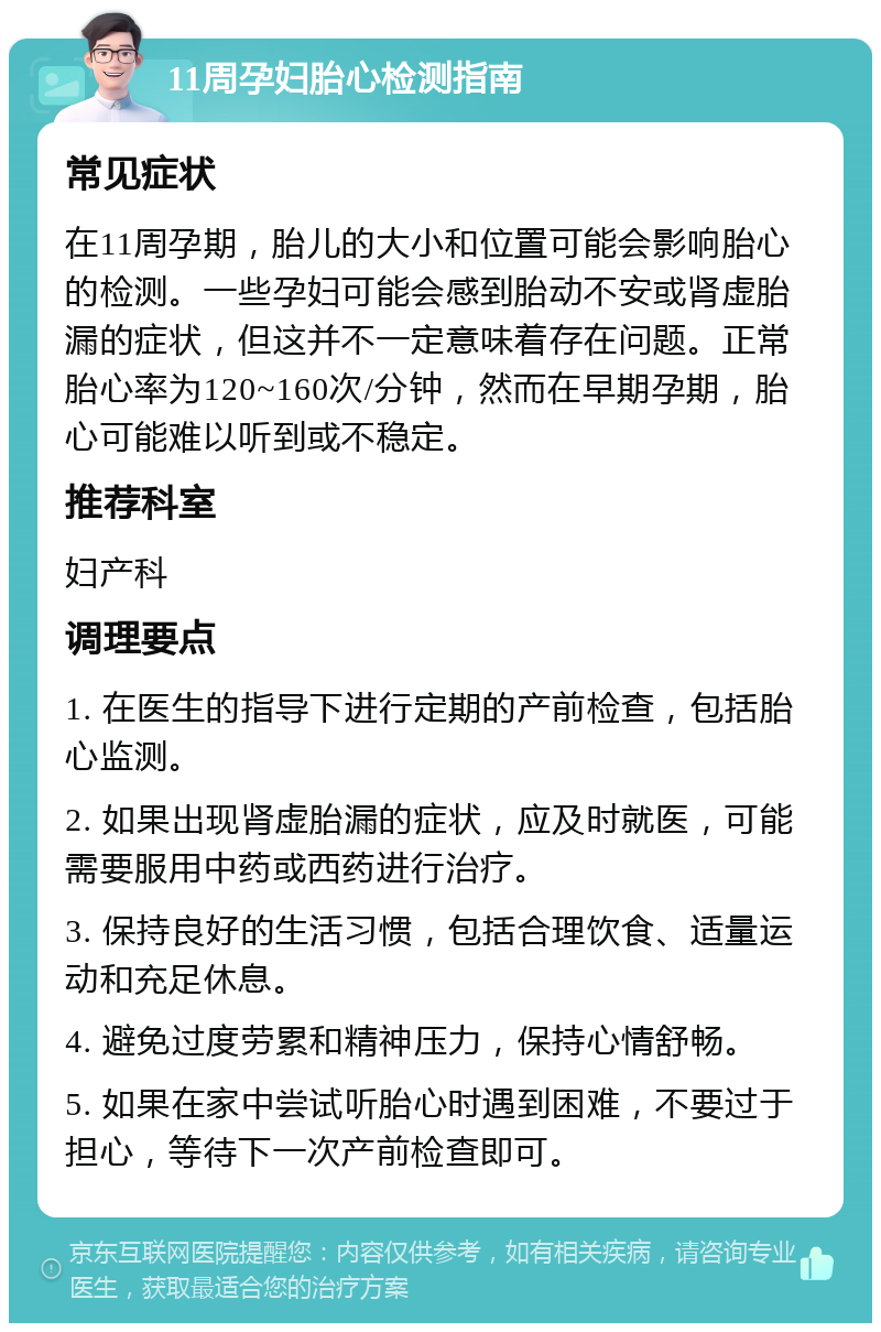 11周孕妇胎心检测指南 常见症状 在11周孕期，胎儿的大小和位置可能会影响胎心的检测。一些孕妇可能会感到胎动不安或肾虚胎漏的症状，但这并不一定意味着存在问题。正常胎心率为120~160次/分钟，然而在早期孕期，胎心可能难以听到或不稳定。 推荐科室 妇产科 调理要点 1. 在医生的指导下进行定期的产前检查，包括胎心监测。 2. 如果出现肾虚胎漏的症状，应及时就医，可能需要服用中药或西药进行治疗。 3. 保持良好的生活习惯，包括合理饮食、适量运动和充足休息。 4. 避免过度劳累和精神压力，保持心情舒畅。 5. 如果在家中尝试听胎心时遇到困难，不要过于担心，等待下一次产前检查即可。