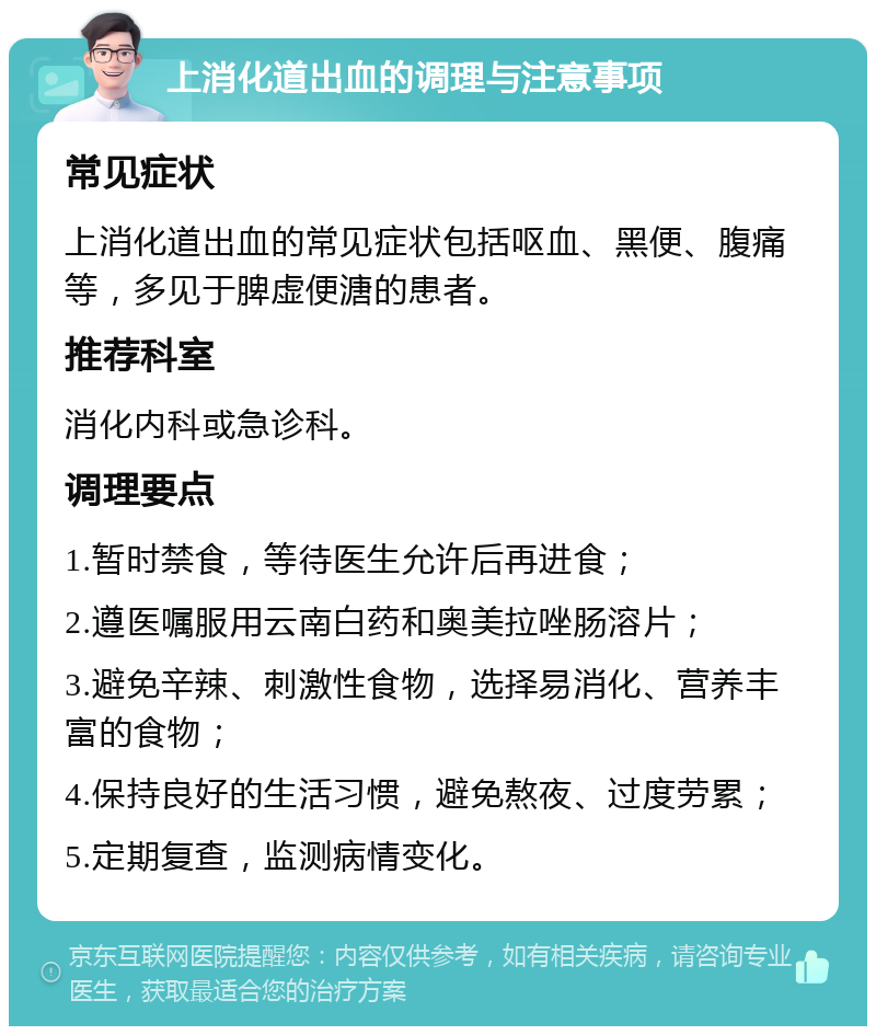 上消化道出血的调理与注意事项 常见症状 上消化道出血的常见症状包括呕血、黑便、腹痛等，多见于脾虚便溏的患者。 推荐科室 消化内科或急诊科。 调理要点 1.暂时禁食，等待医生允许后再进食； 2.遵医嘱服用云南白药和奥美拉唑肠溶片； 3.避免辛辣、刺激性食物，选择易消化、营养丰富的食物； 4.保持良好的生活习惯，避免熬夜、过度劳累； 5.定期复查，监测病情变化。