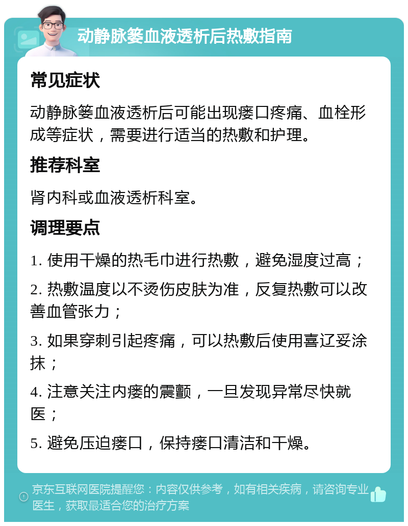 动静脉篓血液透析后热敷指南 常见症状 动静脉篓血液透析后可能出现瘘口疼痛、血栓形成等症状，需要进行适当的热敷和护理。 推荐科室 肾内科或血液透析科室。 调理要点 1. 使用干燥的热毛巾进行热敷，避免湿度过高； 2. 热敷温度以不烫伤皮肤为准，反复热敷可以改善血管张力； 3. 如果穿刺引起疼痛，可以热敷后使用喜辽妥涂抹； 4. 注意关注内瘘的震颤，一旦发现异常尽快就医； 5. 避免压迫瘘口，保持瘘口清洁和干燥。