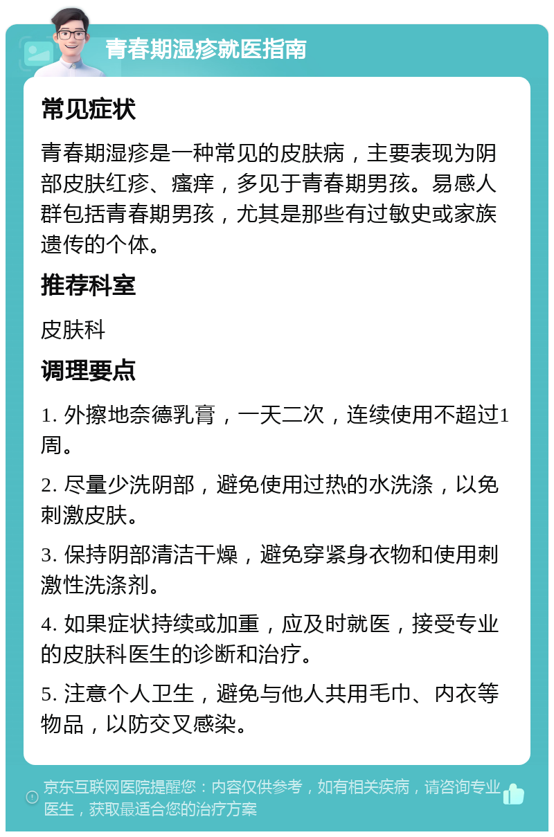 青春期湿疹就医指南 常见症状 青春期湿疹是一种常见的皮肤病，主要表现为阴部皮肤红疹、瘙痒，多见于青春期男孩。易感人群包括青春期男孩，尤其是那些有过敏史或家族遗传的个体。 推荐科室 皮肤科 调理要点 1. 外擦地奈德乳膏，一天二次，连续使用不超过1周。 2. 尽量少洗阴部，避免使用过热的水洗涤，以免刺激皮肤。 3. 保持阴部清洁干燥，避免穿紧身衣物和使用刺激性洗涤剂。 4. 如果症状持续或加重，应及时就医，接受专业的皮肤科医生的诊断和治疗。 5. 注意个人卫生，避免与他人共用毛巾、内衣等物品，以防交叉感染。