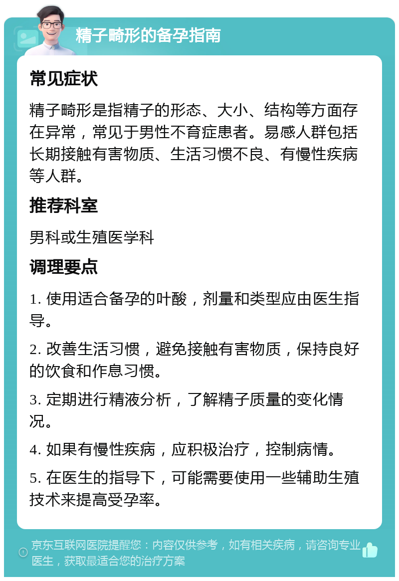 精子畸形的备孕指南 常见症状 精子畸形是指精子的形态、大小、结构等方面存在异常，常见于男性不育症患者。易感人群包括长期接触有害物质、生活习惯不良、有慢性疾病等人群。 推荐科室 男科或生殖医学科 调理要点 1. 使用适合备孕的叶酸，剂量和类型应由医生指导。 2. 改善生活习惯，避免接触有害物质，保持良好的饮食和作息习惯。 3. 定期进行精液分析，了解精子质量的变化情况。 4. 如果有慢性疾病，应积极治疗，控制病情。 5. 在医生的指导下，可能需要使用一些辅助生殖技术来提高受孕率。