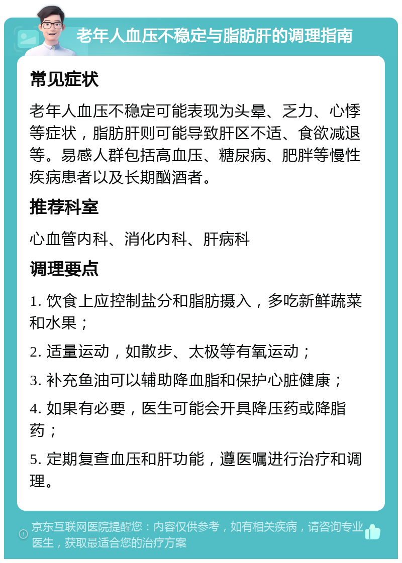 老年人血压不稳定与脂肪肝的调理指南 常见症状 老年人血压不稳定可能表现为头晕、乏力、心悸等症状，脂肪肝则可能导致肝区不适、食欲减退等。易感人群包括高血压、糖尿病、肥胖等慢性疾病患者以及长期酗酒者。 推荐科室 心血管内科、消化内科、肝病科 调理要点 1. 饮食上应控制盐分和脂肪摄入，多吃新鲜蔬菜和水果； 2. 适量运动，如散步、太极等有氧运动； 3. 补充鱼油可以辅助降血脂和保护心脏健康； 4. 如果有必要，医生可能会开具降压药或降脂药； 5. 定期复查血压和肝功能，遵医嘱进行治疗和调理。