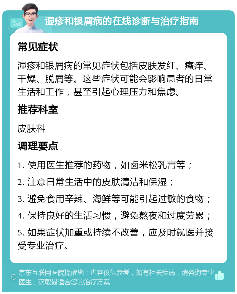 湿疹和银屑病的在线诊断与治疗指南 常见症状 湿疹和银屑病的常见症状包括皮肤发红、瘙痒、干燥、脱屑等。这些症状可能会影响患者的日常生活和工作，甚至引起心理压力和焦虑。 推荐科室 皮肤科 调理要点 1. 使用医生推荐的药物，如卤米松乳膏等； 2. 注意日常生活中的皮肤清洁和保湿； 3. 避免食用辛辣、海鲜等可能引起过敏的食物； 4. 保持良好的生活习惯，避免熬夜和过度劳累； 5. 如果症状加重或持续不改善，应及时就医并接受专业治疗。