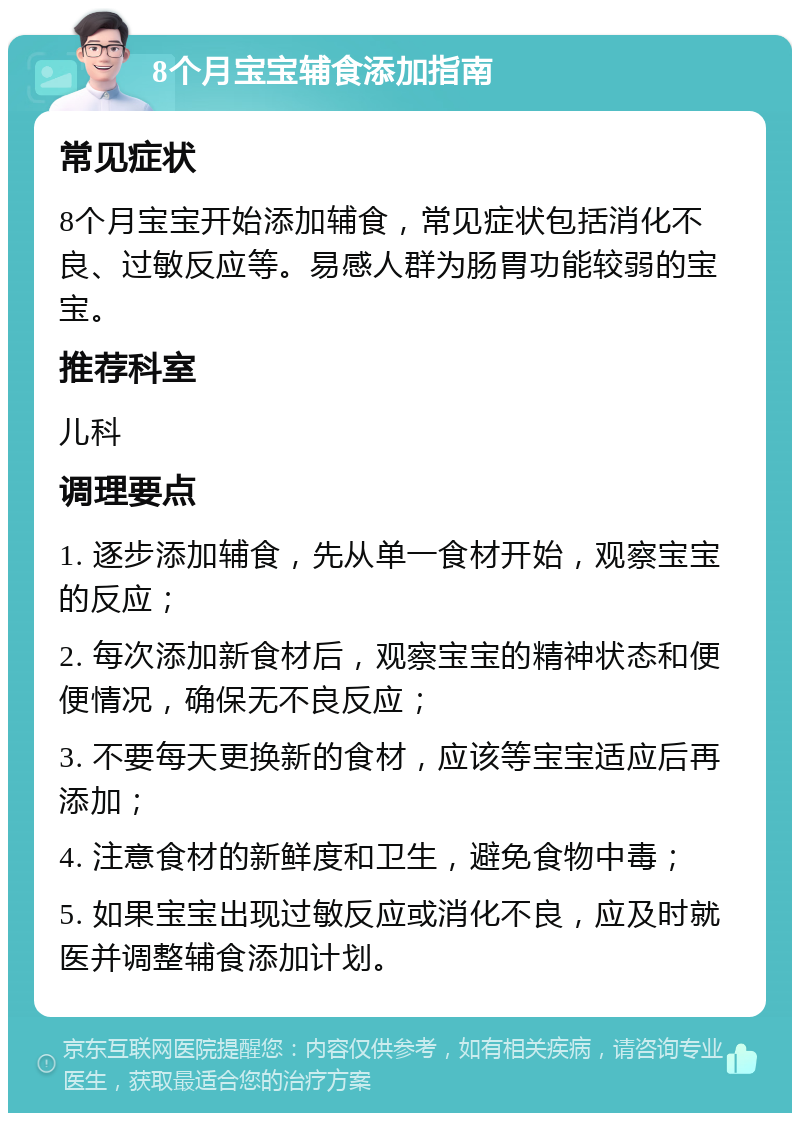 8个月宝宝辅食添加指南 常见症状 8个月宝宝开始添加辅食，常见症状包括消化不良、过敏反应等。易感人群为肠胃功能较弱的宝宝。 推荐科室 儿科 调理要点 1. 逐步添加辅食，先从单一食材开始，观察宝宝的反应； 2. 每次添加新食材后，观察宝宝的精神状态和便便情况，确保无不良反应； 3. 不要每天更换新的食材，应该等宝宝适应后再添加； 4. 注意食材的新鲜度和卫生，避免食物中毒； 5. 如果宝宝出现过敏反应或消化不良，应及时就医并调整辅食添加计划。