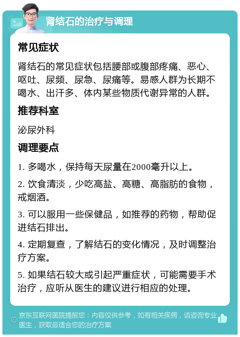 肾结石的治疗与调理 常见症状 肾结石的常见症状包括腰部或腹部疼痛、恶心、呕吐、尿频、尿急、尿痛等。易感人群为长期不喝水、出汗多、体内某些物质代谢异常的人群。 推荐科室 泌尿外科 调理要点 1. 多喝水，保持每天尿量在2000毫升以上。 2. 饮食清淡，少吃高盐、高糖、高脂肪的食物，戒烟酒。 3. 可以服用一些保健品，如推荐的药物，帮助促进结石排出。 4. 定期复查，了解结石的变化情况，及时调整治疗方案。 5. 如果结石较大或引起严重症状，可能需要手术治疗，应听从医生的建议进行相应的处理。