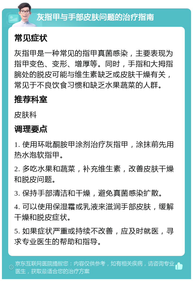 灰指甲与手部皮肤问题的治疗指南 常见症状 灰指甲是一种常见的指甲真菌感染，主要表现为指甲变色、变形、增厚等。同时，手指和大拇指腕处的脱皮可能与维生素缺乏或皮肤干燥有关，常见于不良饮食习惯和缺乏水果蔬菜的人群。 推荐科室 皮肤科 调理要点 1. 使用环吡酮胺甲涂剂治疗灰指甲，涂抹前先用热水泡软指甲。 2. 多吃水果和蔬菜，补充维生素，改善皮肤干燥和脱皮问题。 3. 保持手部清洁和干燥，避免真菌感染扩散。 4. 可以使用保湿霜或乳液来滋润手部皮肤，缓解干燥和脱皮症状。 5. 如果症状严重或持续不改善，应及时就医，寻求专业医生的帮助和指导。