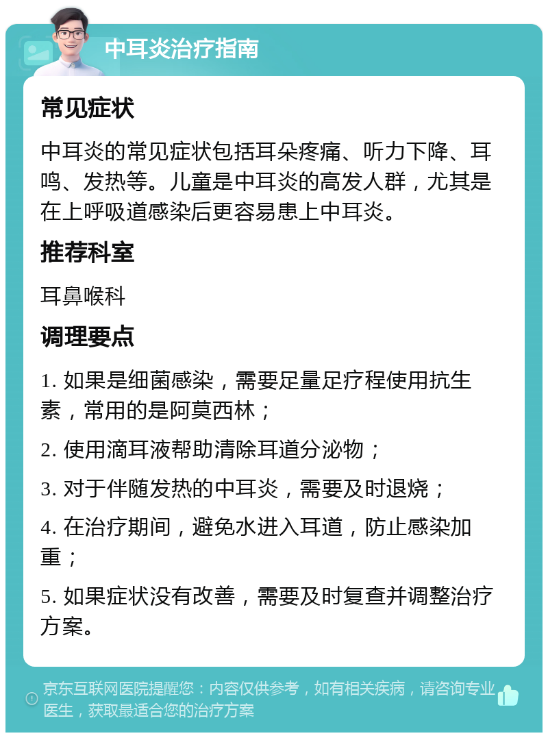 中耳炎治疗指南 常见症状 中耳炎的常见症状包括耳朵疼痛、听力下降、耳鸣、发热等。儿童是中耳炎的高发人群，尤其是在上呼吸道感染后更容易患上中耳炎。 推荐科室 耳鼻喉科 调理要点 1. 如果是细菌感染，需要足量足疗程使用抗生素，常用的是阿莫西林； 2. 使用滴耳液帮助清除耳道分泌物； 3. 对于伴随发热的中耳炎，需要及时退烧； 4. 在治疗期间，避免水进入耳道，防止感染加重； 5. 如果症状没有改善，需要及时复查并调整治疗方案。