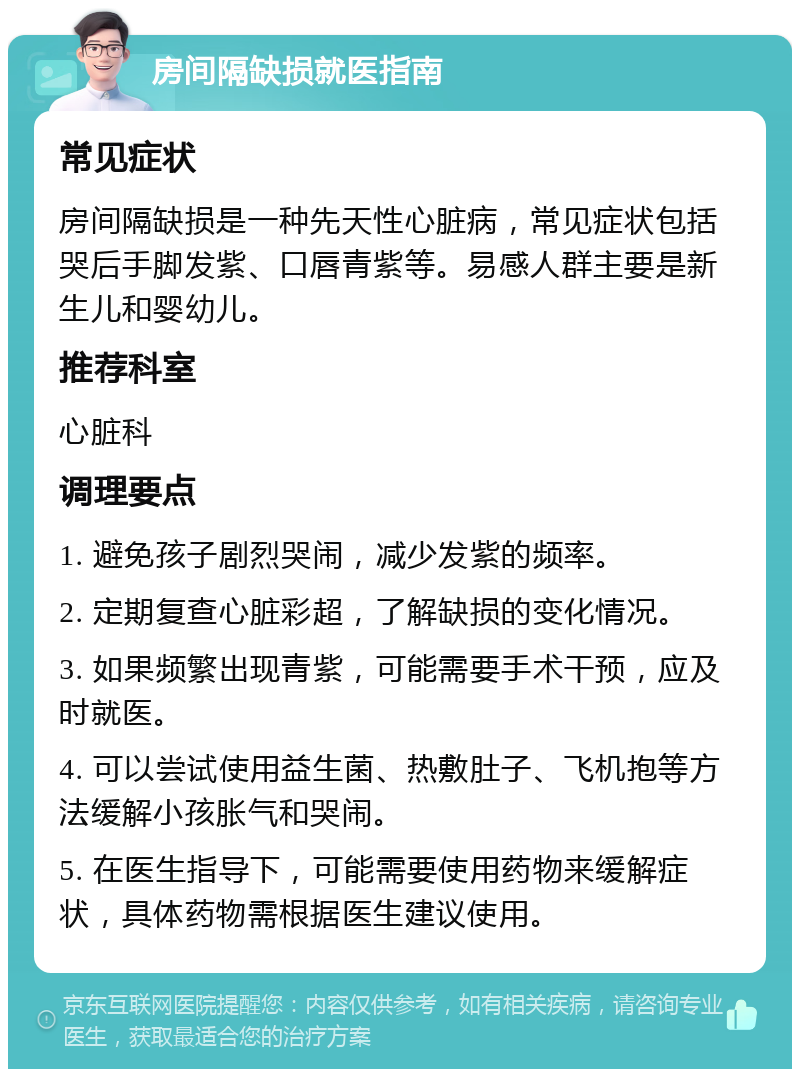 房间隔缺损就医指南 常见症状 房间隔缺损是一种先天性心脏病，常见症状包括哭后手脚发紫、口唇青紫等。易感人群主要是新生儿和婴幼儿。 推荐科室 心脏科 调理要点 1. 避免孩子剧烈哭闹，减少发紫的频率。 2. 定期复查心脏彩超，了解缺损的变化情况。 3. 如果频繁出现青紫，可能需要手术干预，应及时就医。 4. 可以尝试使用益生菌、热敷肚子、飞机抱等方法缓解小孩胀气和哭闹。 5. 在医生指导下，可能需要使用药物来缓解症状，具体药物需根据医生建议使用。