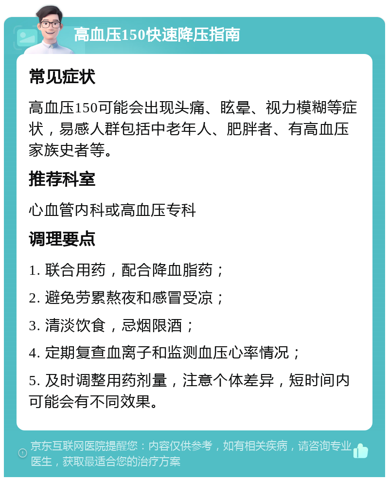 高血压150快速降压指南 常见症状 高血压150可能会出现头痛、眩晕、视力模糊等症状，易感人群包括中老年人、肥胖者、有高血压家族史者等。 推荐科室 心血管内科或高血压专科 调理要点 1. 联合用药，配合降血脂药； 2. 避免劳累熬夜和感冒受凉； 3. 清淡饮食，忌烟限酒； 4. 定期复查血离子和监测血压心率情况； 5. 及时调整用药剂量，注意个体差异，短时间内可能会有不同效果。