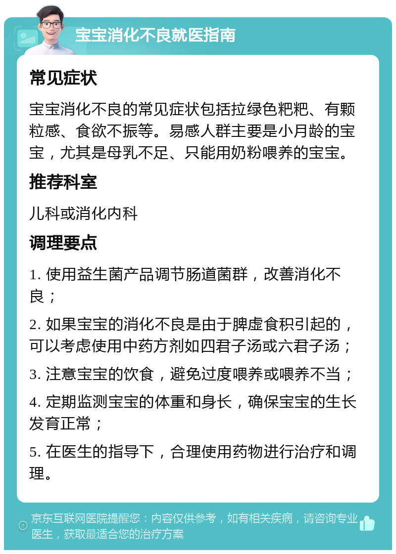 宝宝消化不良就医指南 常见症状 宝宝消化不良的常见症状包括拉绿色粑粑、有颗粒感、食欲不振等。易感人群主要是小月龄的宝宝，尤其是母乳不足、只能用奶粉喂养的宝宝。 推荐科室 儿科或消化内科 调理要点 1. 使用益生菌产品调节肠道菌群，改善消化不良； 2. 如果宝宝的消化不良是由于脾虚食积引起的，可以考虑使用中药方剂如四君子汤或六君子汤； 3. 注意宝宝的饮食，避免过度喂养或喂养不当； 4. 定期监测宝宝的体重和身长，确保宝宝的生长发育正常； 5. 在医生的指导下，合理使用药物进行治疗和调理。