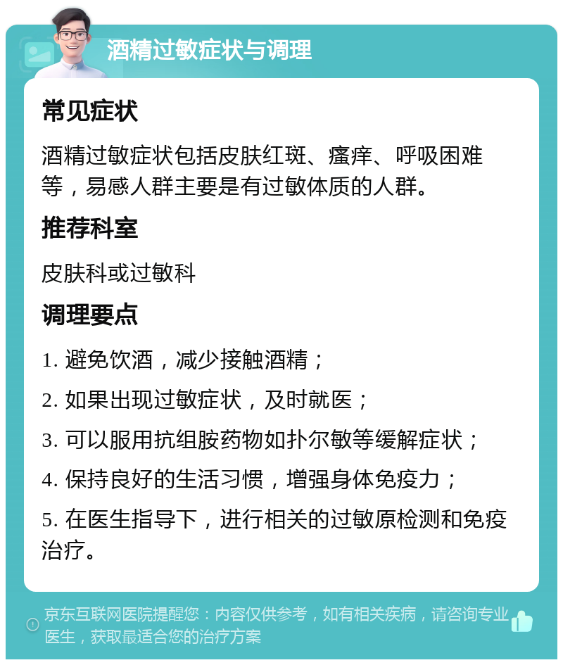 酒精过敏症状与调理 常见症状 酒精过敏症状包括皮肤红斑、瘙痒、呼吸困难等，易感人群主要是有过敏体质的人群。 推荐科室 皮肤科或过敏科 调理要点 1. 避免饮酒，减少接触酒精； 2. 如果出现过敏症状，及时就医； 3. 可以服用抗组胺药物如扑尔敏等缓解症状； 4. 保持良好的生活习惯，增强身体免疫力； 5. 在医生指导下，进行相关的过敏原检测和免疫治疗。