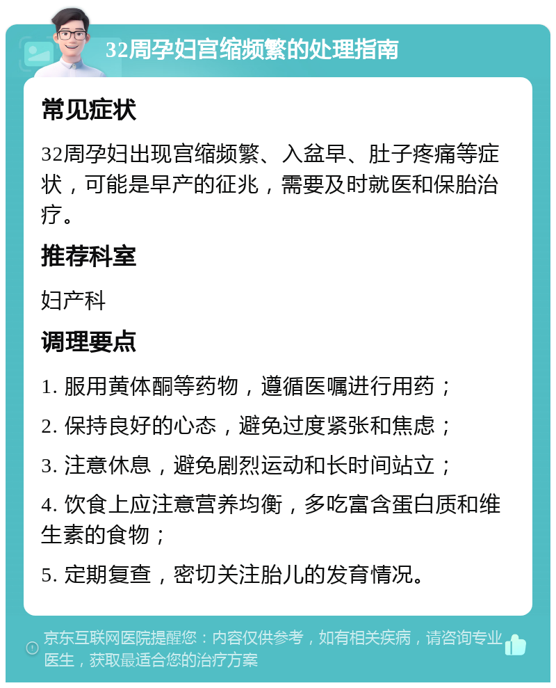 32周孕妇宫缩频繁的处理指南 常见症状 32周孕妇出现宫缩频繁、入盆早、肚子疼痛等症状，可能是早产的征兆，需要及时就医和保胎治疗。 推荐科室 妇产科 调理要点 1. 服用黄体酮等药物，遵循医嘱进行用药； 2. 保持良好的心态，避免过度紧张和焦虑； 3. 注意休息，避免剧烈运动和长时间站立； 4. 饮食上应注意营养均衡，多吃富含蛋白质和维生素的食物； 5. 定期复查，密切关注胎儿的发育情况。