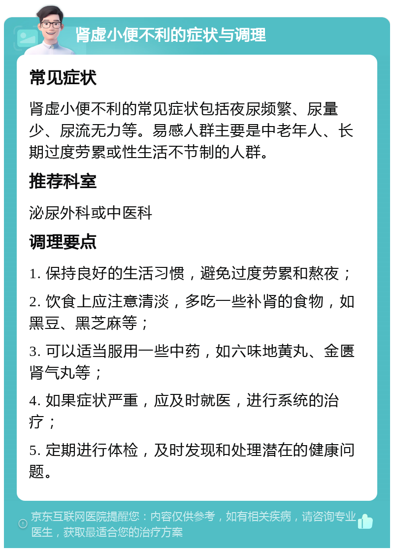 肾虚小便不利的症状与调理 常见症状 肾虚小便不利的常见症状包括夜尿频繁、尿量少、尿流无力等。易感人群主要是中老年人、长期过度劳累或性生活不节制的人群。 推荐科室 泌尿外科或中医科 调理要点 1. 保持良好的生活习惯，避免过度劳累和熬夜； 2. 饮食上应注意清淡，多吃一些补肾的食物，如黑豆、黑芝麻等； 3. 可以适当服用一些中药，如六味地黄丸、金匮肾气丸等； 4. 如果症状严重，应及时就医，进行系统的治疗； 5. 定期进行体检，及时发现和处理潜在的健康问题。