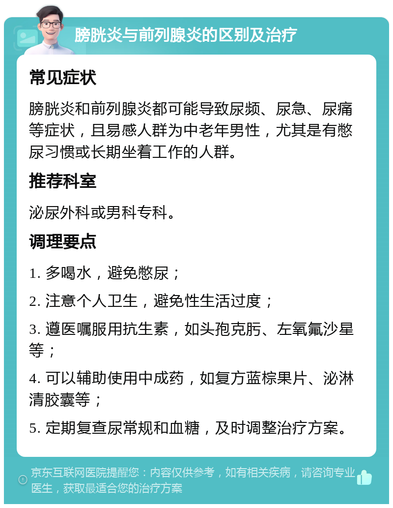 膀胱炎与前列腺炎的区别及治疗 常见症状 膀胱炎和前列腺炎都可能导致尿频、尿急、尿痛等症状，且易感人群为中老年男性，尤其是有憋尿习惯或长期坐着工作的人群。 推荐科室 泌尿外科或男科专科。 调理要点 1. 多喝水，避免憋尿； 2. 注意个人卫生，避免性生活过度； 3. 遵医嘱服用抗生素，如头孢克肟、左氧氟沙星等； 4. 可以辅助使用中成药，如复方蓝棕果片、泌淋清胶囊等； 5. 定期复查尿常规和血糖，及时调整治疗方案。