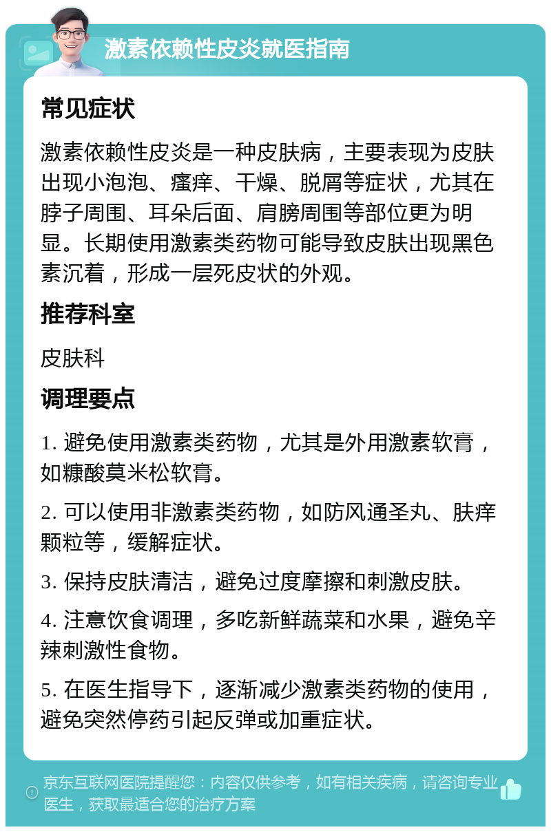 激素依赖性皮炎就医指南 常见症状 激素依赖性皮炎是一种皮肤病，主要表现为皮肤出现小泡泡、瘙痒、干燥、脱屑等症状，尤其在脖子周围、耳朵后面、肩膀周围等部位更为明显。长期使用激素类药物可能导致皮肤出现黑色素沉着，形成一层死皮状的外观。 推荐科室 皮肤科 调理要点 1. 避免使用激素类药物，尤其是外用激素软膏，如糠酸莫米松软膏。 2. 可以使用非激素类药物，如防风通圣丸、肤痒颗粒等，缓解症状。 3. 保持皮肤清洁，避免过度摩擦和刺激皮肤。 4. 注意饮食调理，多吃新鲜蔬菜和水果，避免辛辣刺激性食物。 5. 在医生指导下，逐渐减少激素类药物的使用，避免突然停药引起反弹或加重症状。