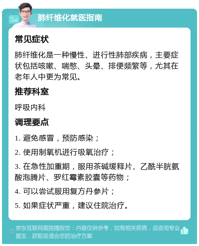 肺纤维化就医指南 常见症状 肺纤维化是一种慢性、进行性肺部疾病，主要症状包括咳嗽、喘憋、头晕、排便频繁等，尤其在老年人中更为常见。 推荐科室 呼吸内科 调理要点 1. 避免感冒，预防感染； 2. 使用制氧机进行吸氧治疗； 3. 在急性加重期，服用茶碱缓释片、乙酰半胱氨酸泡腾片、罗红霉素胶囊等药物； 4. 可以尝试服用复方丹参片； 5. 如果症状严重，建议住院治疗。