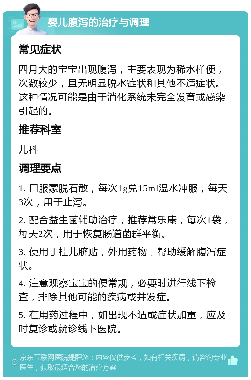 婴儿腹泻的治疗与调理 常见症状 四月大的宝宝出现腹泻，主要表现为稀水样便，次数较少，且无明显脱水症状和其他不适症状。这种情况可能是由于消化系统未完全发育或感染引起的。 推荐科室 儿科 调理要点 1. 口服蒙脱石散，每次1g兑15ml温水冲服，每天3次，用于止泻。 2. 配合益生菌辅助治疗，推荐常乐康，每次1袋，每天2次，用于恢复肠道菌群平衡。 3. 使用丁桂儿脐贴，外用药物，帮助缓解腹泻症状。 4. 注意观察宝宝的便常规，必要时进行线下检查，排除其他可能的疾病或并发症。 5. 在用药过程中，如出现不适或症状加重，应及时复诊或就诊线下医院。