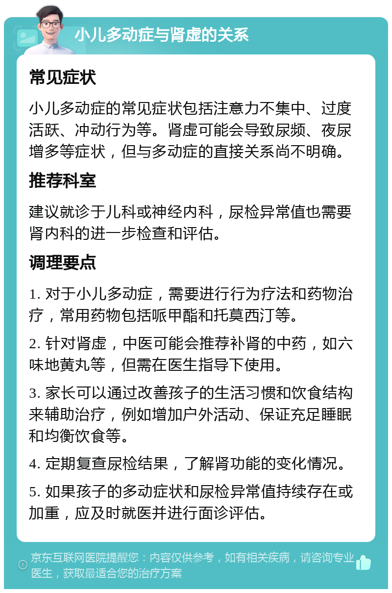 小儿多动症与肾虚的关系 常见症状 小儿多动症的常见症状包括注意力不集中、过度活跃、冲动行为等。肾虚可能会导致尿频、夜尿增多等症状，但与多动症的直接关系尚不明确。 推荐科室 建议就诊于儿科或神经内科，尿检异常值也需要肾内科的进一步检查和评估。 调理要点 1. 对于小儿多动症，需要进行行为疗法和药物治疗，常用药物包括哌甲酯和托莫西汀等。 2. 针对肾虚，中医可能会推荐补肾的中药，如六味地黄丸等，但需在医生指导下使用。 3. 家长可以通过改善孩子的生活习惯和饮食结构来辅助治疗，例如增加户外活动、保证充足睡眠和均衡饮食等。 4. 定期复查尿检结果，了解肾功能的变化情况。 5. 如果孩子的多动症状和尿检异常值持续存在或加重，应及时就医并进行面诊评估。