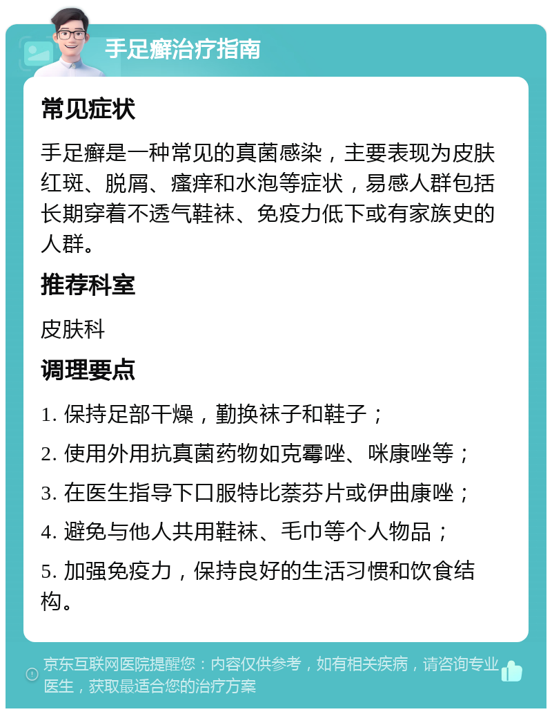 手足癣治疗指南 常见症状 手足癣是一种常见的真菌感染，主要表现为皮肤红斑、脱屑、瘙痒和水泡等症状，易感人群包括长期穿着不透气鞋袜、免疫力低下或有家族史的人群。 推荐科室 皮肤科 调理要点 1. 保持足部干燥，勤换袜子和鞋子； 2. 使用外用抗真菌药物如克霉唑、咪康唑等； 3. 在医生指导下口服特比萘芬片或伊曲康唑； 4. 避免与他人共用鞋袜、毛巾等个人物品； 5. 加强免疫力，保持良好的生活习惯和饮食结构。