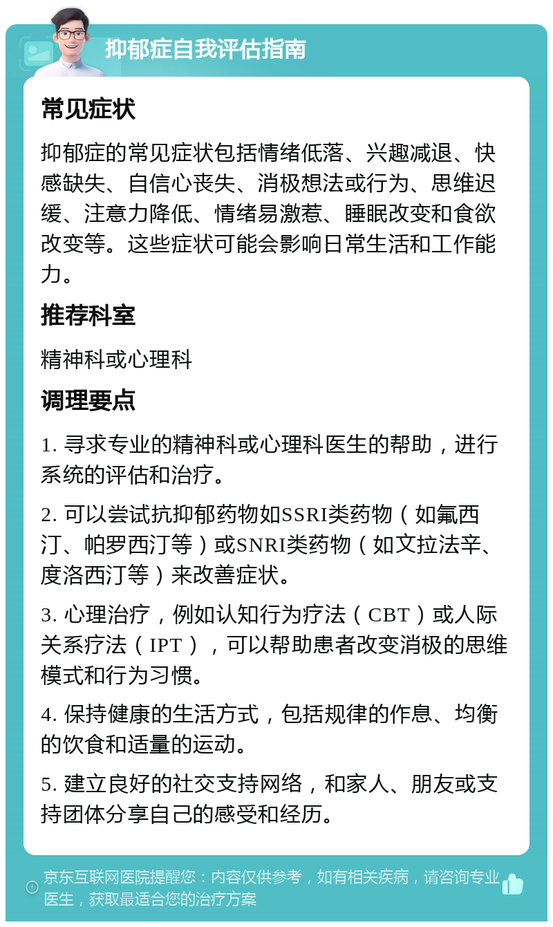 抑郁症自我评估指南 常见症状 抑郁症的常见症状包括情绪低落、兴趣减退、快感缺失、自信心丧失、消极想法或行为、思维迟缓、注意力降低、情绪易激惹、睡眠改变和食欲改变等。这些症状可能会影响日常生活和工作能力。 推荐科室 精神科或心理科 调理要点 1. 寻求专业的精神科或心理科医生的帮助，进行系统的评估和治疗。 2. 可以尝试抗抑郁药物如SSRI类药物（如氟西汀、帕罗西汀等）或SNRI类药物（如文拉法辛、度洛西汀等）来改善症状。 3. 心理治疗，例如认知行为疗法（CBT）或人际关系疗法（IPT），可以帮助患者改变消极的思维模式和行为习惯。 4. 保持健康的生活方式，包括规律的作息、均衡的饮食和适量的运动。 5. 建立良好的社交支持网络，和家人、朋友或支持团体分享自己的感受和经历。