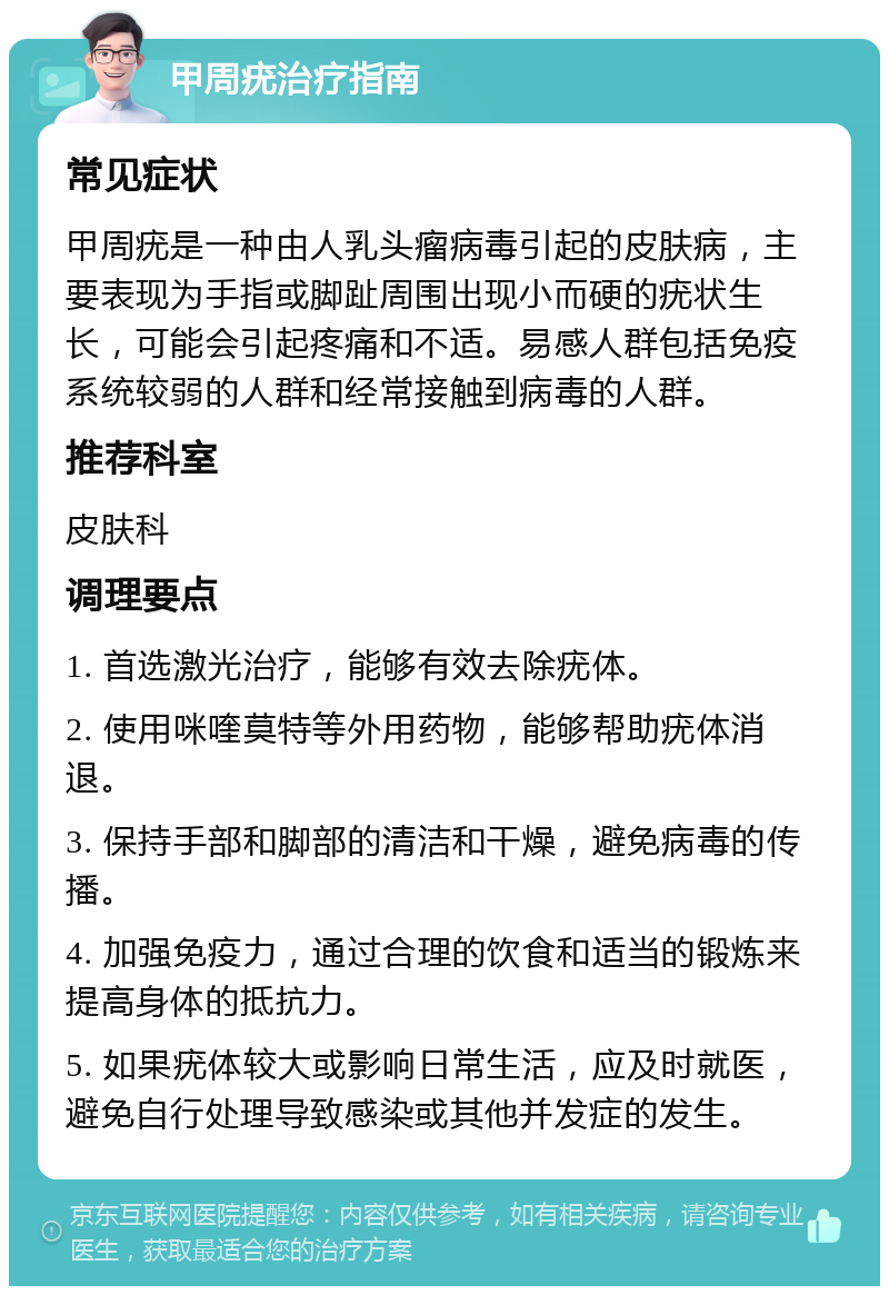 甲周疣治疗指南 常见症状 甲周疣是一种由人乳头瘤病毒引起的皮肤病，主要表现为手指或脚趾周围出现小而硬的疣状生长，可能会引起疼痛和不适。易感人群包括免疫系统较弱的人群和经常接触到病毒的人群。 推荐科室 皮肤科 调理要点 1. 首选激光治疗，能够有效去除疣体。 2. 使用咪喹莫特等外用药物，能够帮助疣体消退。 3. 保持手部和脚部的清洁和干燥，避免病毒的传播。 4. 加强免疫力，通过合理的饮食和适当的锻炼来提高身体的抵抗力。 5. 如果疣体较大或影响日常生活，应及时就医，避免自行处理导致感染或其他并发症的发生。