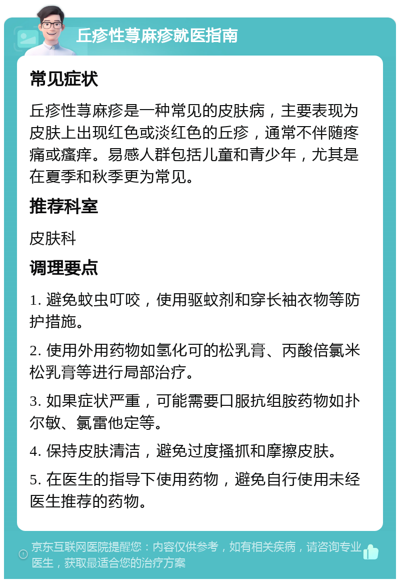 丘疹性荨麻疹就医指南 常见症状 丘疹性荨麻疹是一种常见的皮肤病，主要表现为皮肤上出现红色或淡红色的丘疹，通常不伴随疼痛或瘙痒。易感人群包括儿童和青少年，尤其是在夏季和秋季更为常见。 推荐科室 皮肤科 调理要点 1. 避免蚊虫叮咬，使用驱蚊剂和穿长袖衣物等防护措施。 2. 使用外用药物如氢化可的松乳膏、丙酸倍氯米松乳膏等进行局部治疗。 3. 如果症状严重，可能需要口服抗组胺药物如扑尔敏、氯雷他定等。 4. 保持皮肤清洁，避免过度搔抓和摩擦皮肤。 5. 在医生的指导下使用药物，避免自行使用未经医生推荐的药物。