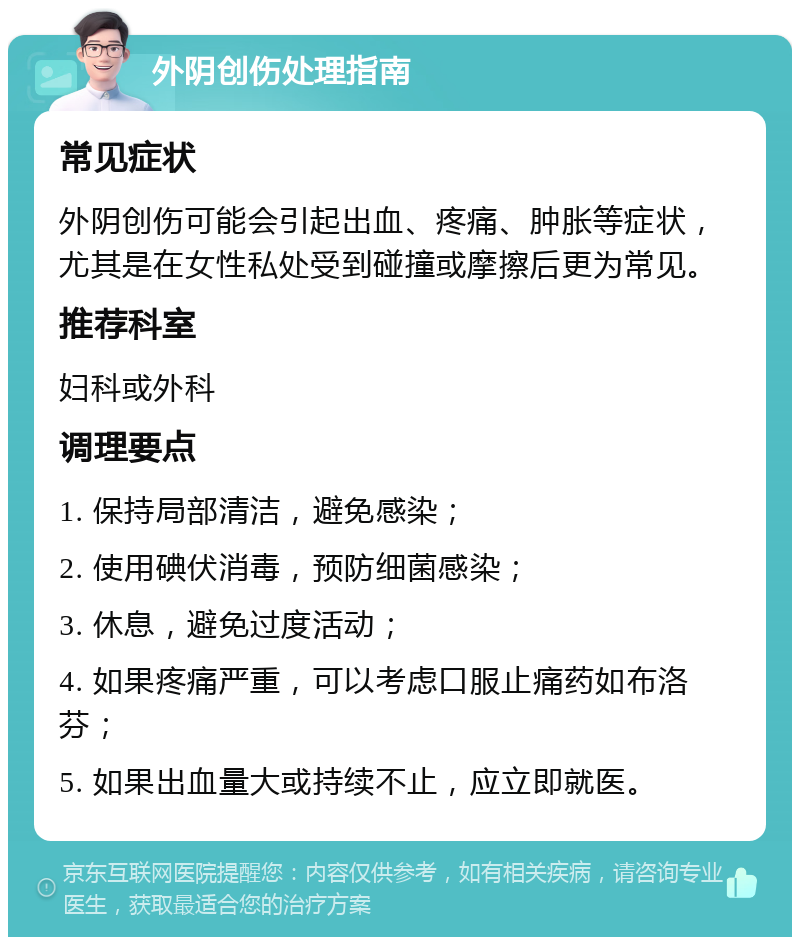 外阴创伤处理指南 常见症状 外阴创伤可能会引起出血、疼痛、肿胀等症状，尤其是在女性私处受到碰撞或摩擦后更为常见。 推荐科室 妇科或外科 调理要点 1. 保持局部清洁，避免感染； 2. 使用碘伏消毒，预防细菌感染； 3. 休息，避免过度活动； 4. 如果疼痛严重，可以考虑口服止痛药如布洛芬； 5. 如果出血量大或持续不止，应立即就医。