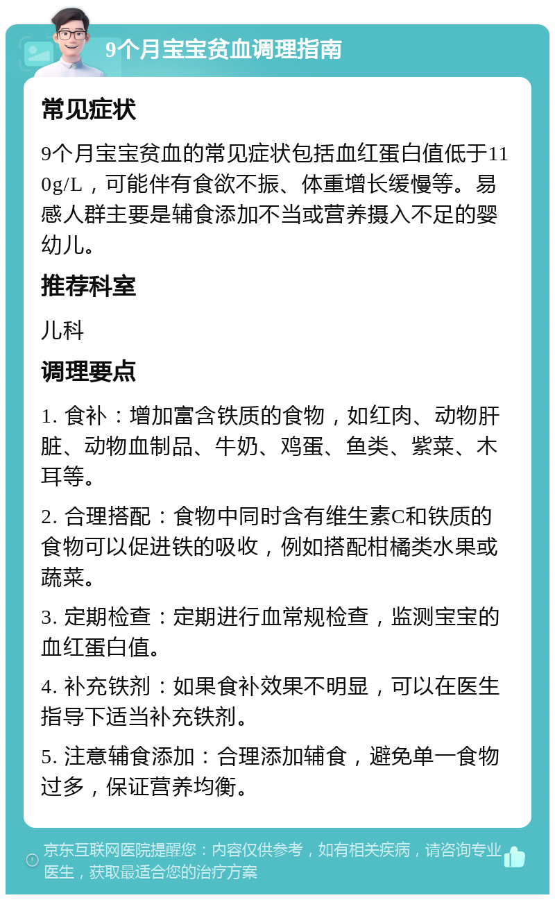 9个月宝宝贫血调理指南 常见症状 9个月宝宝贫血的常见症状包括血红蛋白值低于110g/L，可能伴有食欲不振、体重增长缓慢等。易感人群主要是辅食添加不当或营养摄入不足的婴幼儿。 推荐科室 儿科 调理要点 1. 食补：增加富含铁质的食物，如红肉、动物肝脏、动物血制品、牛奶、鸡蛋、鱼类、紫菜、木耳等。 2. 合理搭配：食物中同时含有维生素C和铁质的食物可以促进铁的吸收，例如搭配柑橘类水果或蔬菜。 3. 定期检查：定期进行血常规检查，监测宝宝的血红蛋白值。 4. 补充铁剂：如果食补效果不明显，可以在医生指导下适当补充铁剂。 5. 注意辅食添加：合理添加辅食，避免单一食物过多，保证营养均衡。