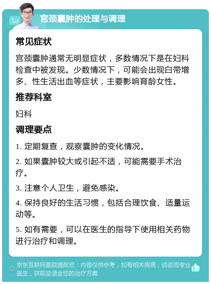 宫颈囊肿的处理与调理 常见症状 宫颈囊肿通常无明显症状，多数情况下是在妇科检查中被发现。少数情况下，可能会出现白带增多、性生活出血等症状，主要影响育龄女性。 推荐科室 妇科 调理要点 1. 定期复查，观察囊肿的变化情况。 2. 如果囊肿较大或引起不适，可能需要手术治疗。 3. 注意个人卫生，避免感染。 4. 保持良好的生活习惯，包括合理饮食、适量运动等。 5. 如有需要，可以在医生的指导下使用相关药物进行治疗和调理。