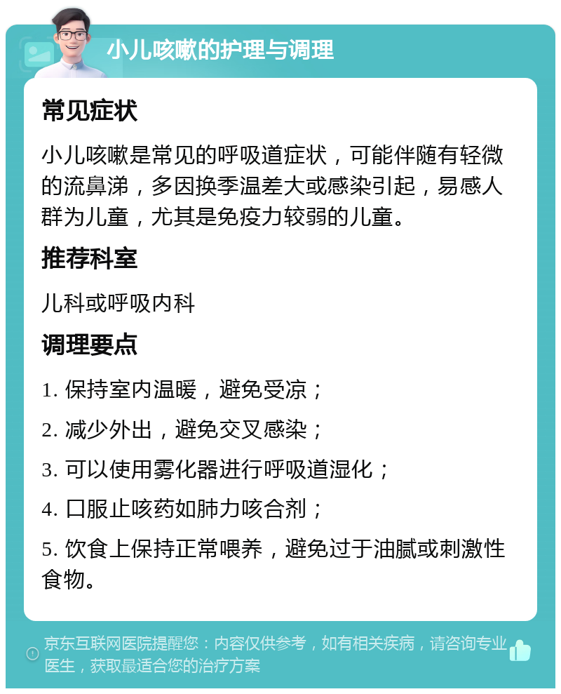 小儿咳嗽的护理与调理 常见症状 小儿咳嗽是常见的呼吸道症状，可能伴随有轻微的流鼻涕，多因换季温差大或感染引起，易感人群为儿童，尤其是免疫力较弱的儿童。 推荐科室 儿科或呼吸内科 调理要点 1. 保持室内温暖，避免受凉； 2. 减少外出，避免交叉感染； 3. 可以使用雾化器进行呼吸道湿化； 4. 口服止咳药如肺力咳合剂； 5. 饮食上保持正常喂养，避免过于油腻或刺激性食物。