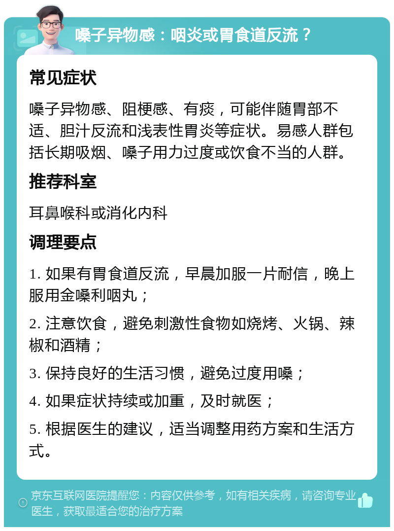 嗓子异物感：咽炎或胃食道反流？ 常见症状 嗓子异物感、阻梗感、有痰，可能伴随胃部不适、胆汁反流和浅表性胃炎等症状。易感人群包括长期吸烟、嗓子用力过度或饮食不当的人群。 推荐科室 耳鼻喉科或消化内科 调理要点 1. 如果有胃食道反流，早晨加服一片耐信，晚上服用金嗓利咽丸； 2. 注意饮食，避免刺激性食物如烧烤、火锅、辣椒和酒精； 3. 保持良好的生活习惯，避免过度用嗓； 4. 如果症状持续或加重，及时就医； 5. 根据医生的建议，适当调整用药方案和生活方式。