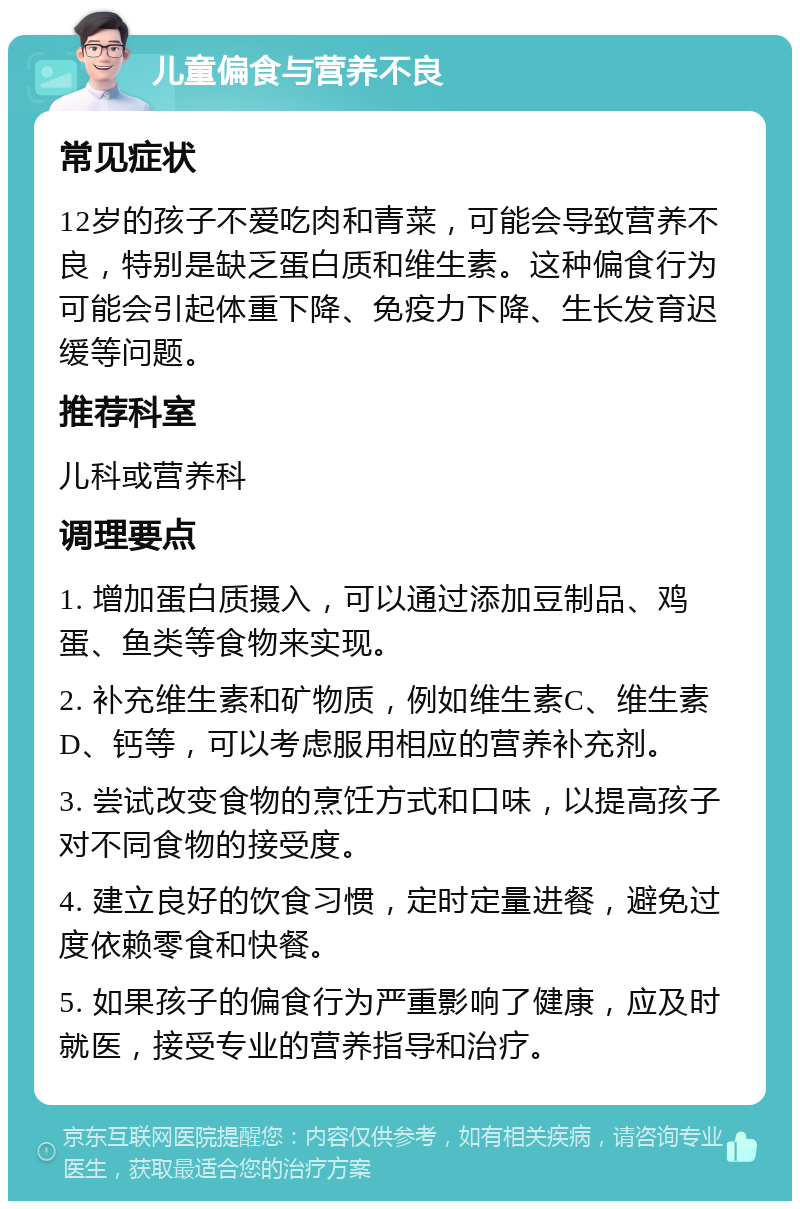 儿童偏食与营养不良 常见症状 12岁的孩子不爱吃肉和青菜，可能会导致营养不良，特别是缺乏蛋白质和维生素。这种偏食行为可能会引起体重下降、免疫力下降、生长发育迟缓等问题。 推荐科室 儿科或营养科 调理要点 1. 增加蛋白质摄入，可以通过添加豆制品、鸡蛋、鱼类等食物来实现。 2. 补充维生素和矿物质，例如维生素C、维生素D、钙等，可以考虑服用相应的营养补充剂。 3. 尝试改变食物的烹饪方式和口味，以提高孩子对不同食物的接受度。 4. 建立良好的饮食习惯，定时定量进餐，避免过度依赖零食和快餐。 5. 如果孩子的偏食行为严重影响了健康，应及时就医，接受专业的营养指导和治疗。