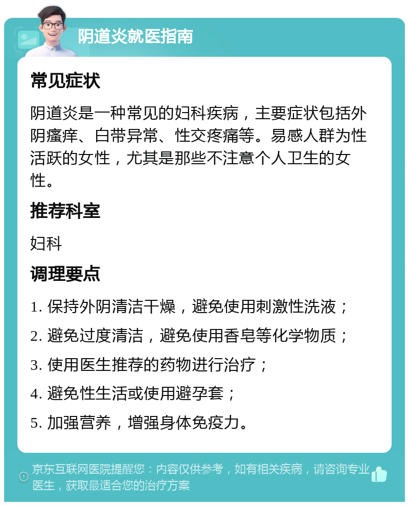 阴道炎就医指南 常见症状 阴道炎是一种常见的妇科疾病，主要症状包括外阴瘙痒、白带异常、性交疼痛等。易感人群为性活跃的女性，尤其是那些不注意个人卫生的女性。 推荐科室 妇科 调理要点 1. 保持外阴清洁干燥，避免使用刺激性洗液； 2. 避免过度清洁，避免使用香皂等化学物质； 3. 使用医生推荐的药物进行治疗； 4. 避免性生活或使用避孕套； 5. 加强营养，增强身体免疫力。